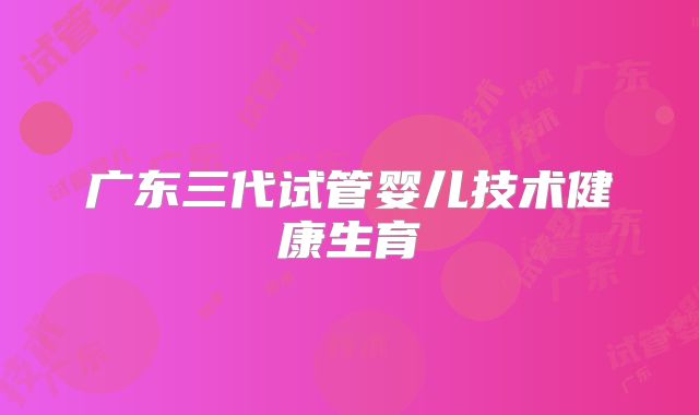 广东三代试管婴儿技术健康生育
