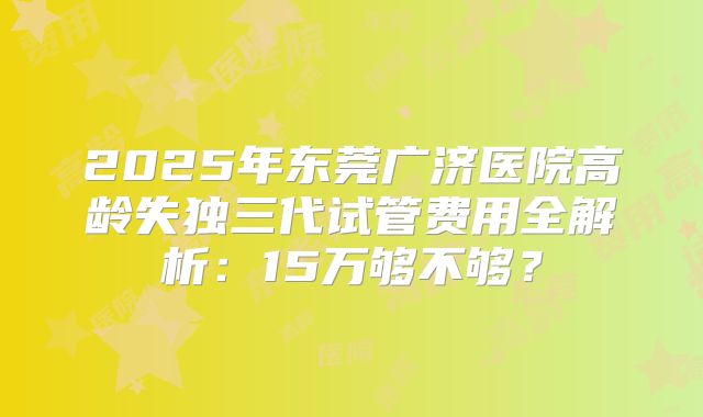 2025年东莞广济医院高龄失独三代试管费用全解析：15万够不够？
