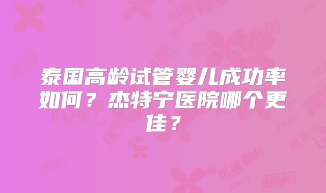 泰国高龄试管婴儿成功率如何？杰特宁医院哪个更佳？
