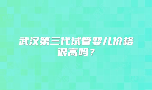 武汉第三代试管婴儿价格很高吗？