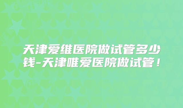 天津爱维医院做试管多少钱-天津唯爱医院做试管!