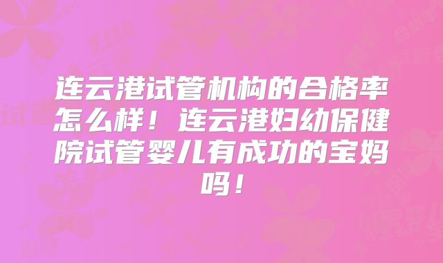 连云港试管机构的合格率怎么样！连云港妇幼保健院试管婴儿有成功的宝妈吗！