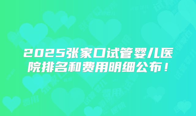 2025张家口试管婴儿医院排名和费用明细公布！