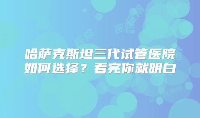 哈萨克斯坦三代试管医院如何选择?看完你就明白