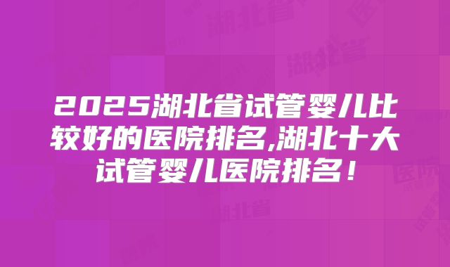 2025湖北省试管婴儿比较好的医院排名,湖北十大试管婴儿医院排名！