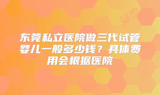 东莞私立医院做三代试管婴儿一般多少钱？具体费用会根据医院