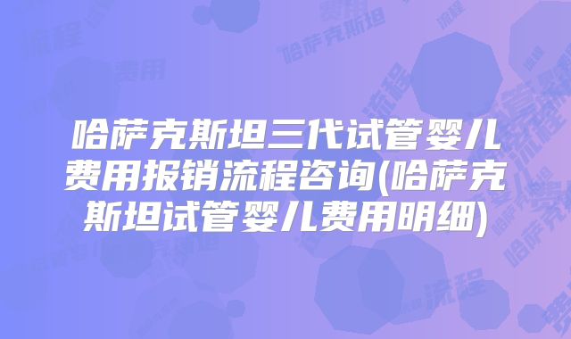 哈萨克斯坦三代试管婴儿费用报销流程咨询(哈萨克斯坦试管婴儿费用明细)