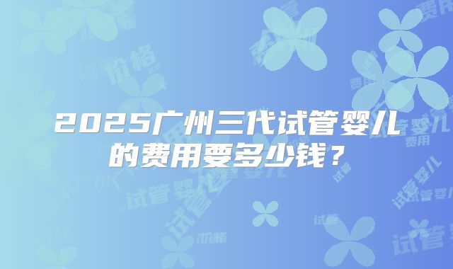 2025广州三代试管婴儿的费用要多少钱？