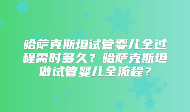 哈萨克斯坦试管婴儿全过程需时多久？哈萨克斯坦做试管婴儿全流程？