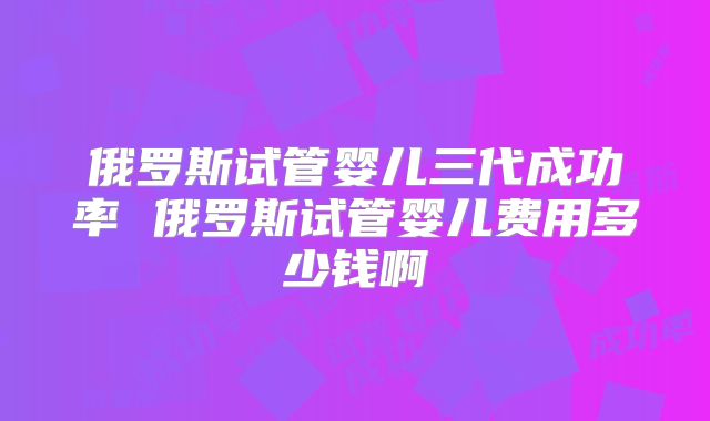 俄罗斯试管婴儿三代成功率 俄罗斯试管婴儿费用多少钱啊
