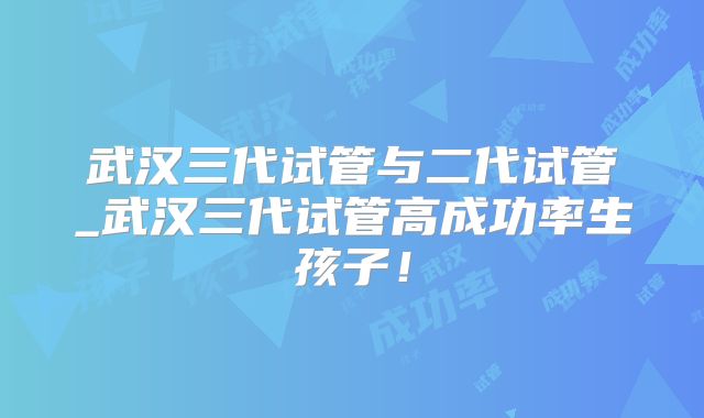 武汉三代试管与二代试管_武汉三代试管高成功率生孩子!