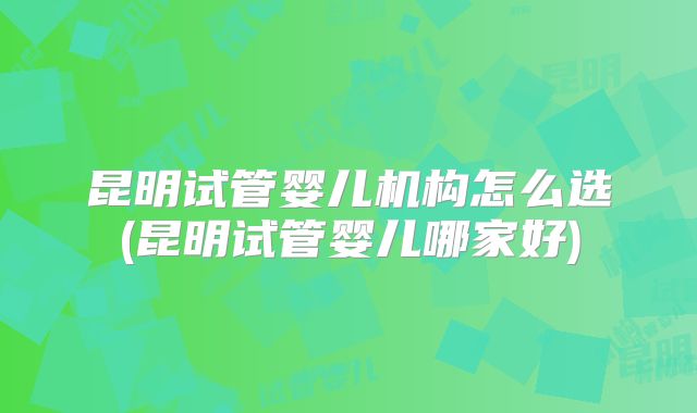 昆明试管婴儿机构怎么选(昆明试管婴儿哪家好)