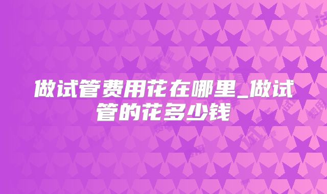 做试管费用花在哪里_做试管的花多少钱