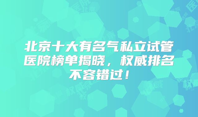 北京十大有名气私立试管医院榜单揭晓,权威排名不容错过!