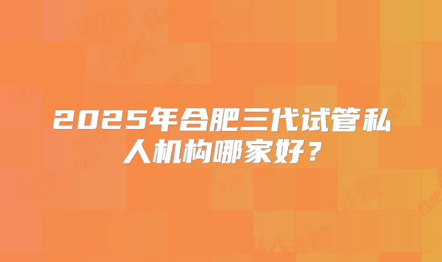 2025年合肥三代试管私人机构哪家好？
