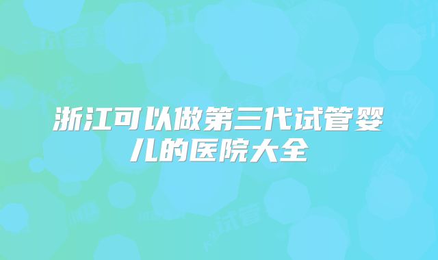 浙江可以做第三代试管婴儿的医院大全