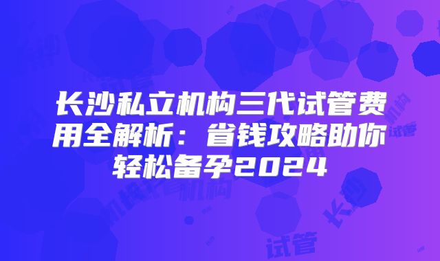 长沙私立机构三代试管费用全解析：省钱攻略助你轻松备孕2024