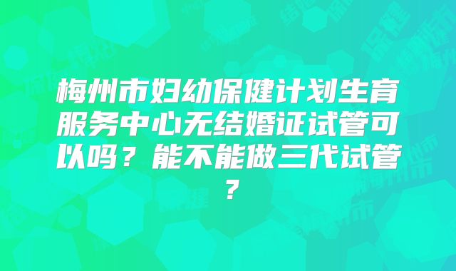 梅州市妇幼保健计划生育服务中心无结婚证试管可以吗？能不能做三代试管？