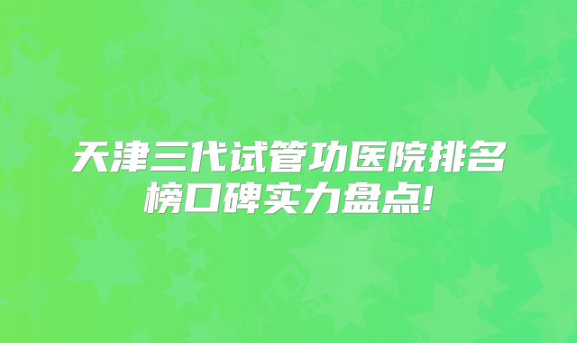 天津三代试管功医院排名榜口碑实力盘点!