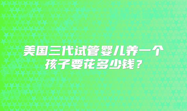 美国三代试管婴儿养一个孩子要花多少钱？