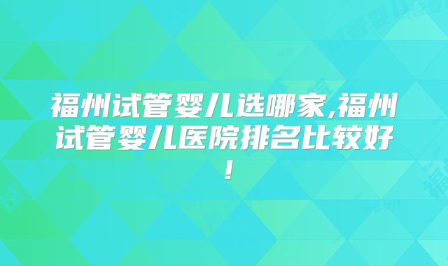 福州试管婴儿选哪家,福州试管婴儿医院排名比较好！