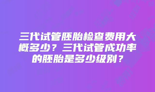 三代试管胚胎检查费用大概多少？三代试管成功率的胚胎是多少级别？