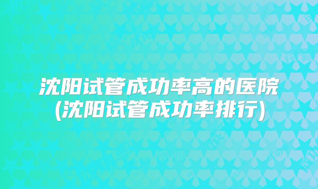 沈阳试管成功率高的医院(沈阳试管成功率排行)