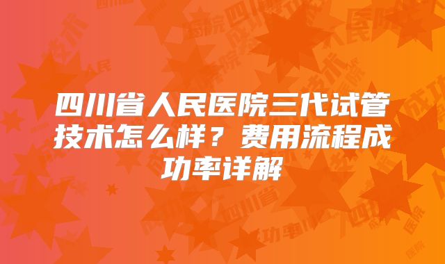 四川省人民医院三代试管技术怎么样？费用流程成功率详解