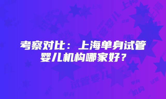 考察对比：上海单身试管婴儿机构哪家好？
