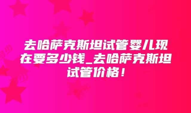 去哈萨克斯坦试管婴儿现在要多少钱_去哈萨克斯坦试管价格！