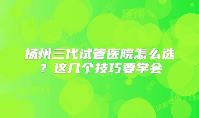 扬州三代试管医院怎么选？这几个技巧要学会
