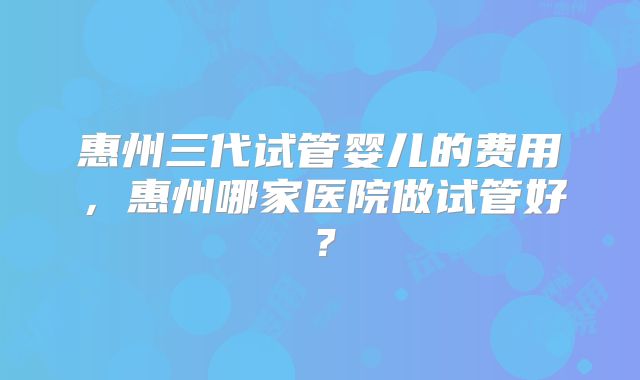 惠州三代试管婴儿的费用，惠州哪家医院做试管好？