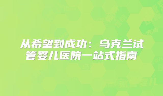 从希望到成功：乌克兰试管婴儿医院一站式指南