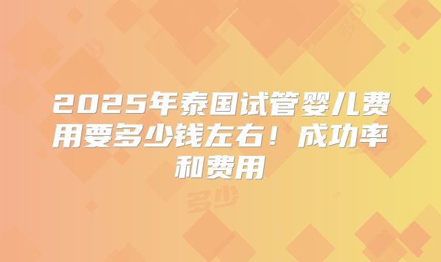2025年泰国试管婴儿费用要多少钱左右！成功率和费用