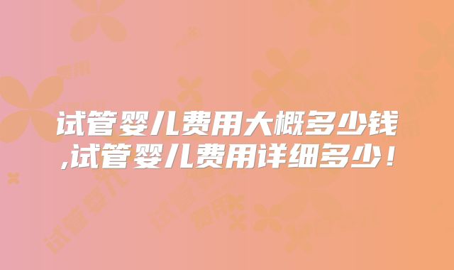 试管婴儿费用大概多少钱,试管婴儿费用详细多少！