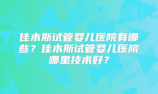 佳木斯试管婴儿医院有哪些？佳木斯试管婴儿医院哪里技术好？