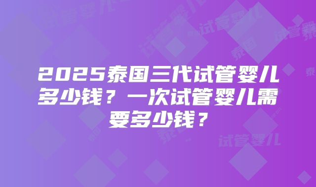 2025泰国三代试管婴儿多少钱？一次试管婴儿需要多少钱？