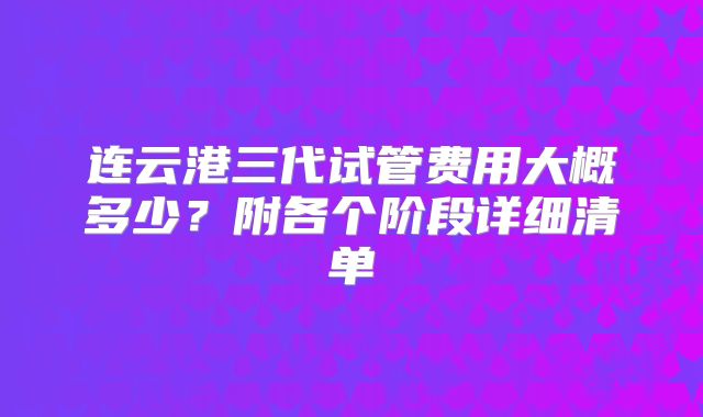 连云港三代试管费用大概多少?附各个阶段详细清单
