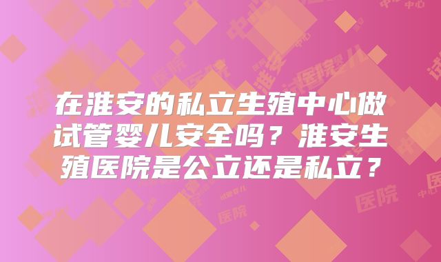在淮安的私立生殖中心做试管婴儿安全吗？淮安生殖医院是公立还是私立？