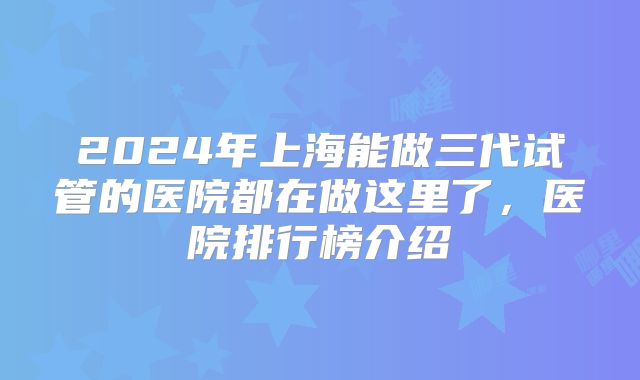 2024年上海能做三代试管的医院都在做这里了，医院排行榜介绍