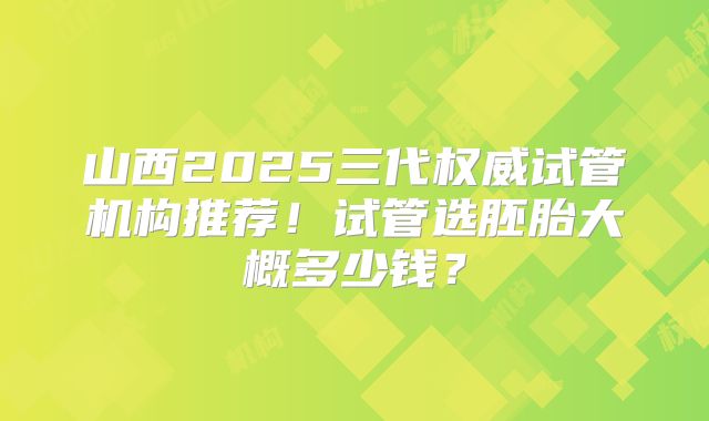 山西2025三代权威试管机构推荐！试管选胚胎大概多少钱？