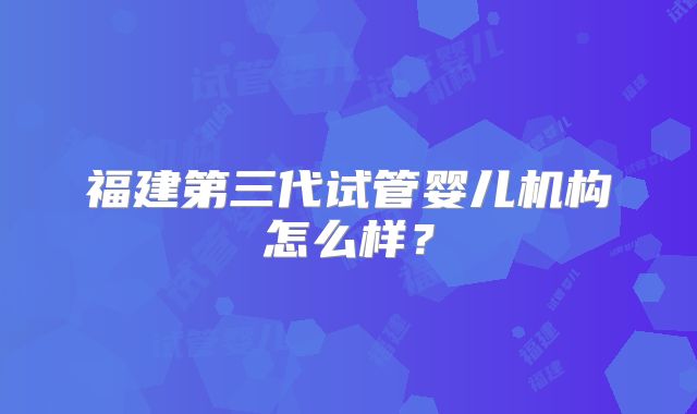 福建第三代试管婴儿机构怎么样？