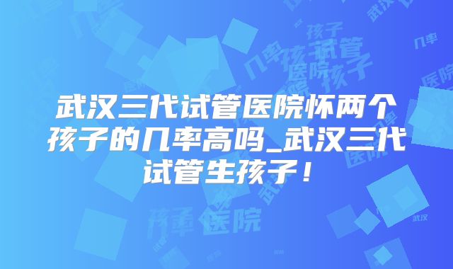 武汉三代试管医院怀两个孩子的几率高吗_武汉三代试管生孩子！