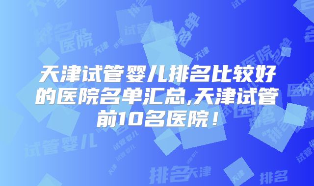 天津试管婴儿排名比较好的医院名单汇总,天津试管前10名医院！