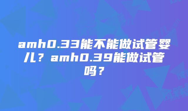 amh0.33能不能做试管婴儿？amh0.39能做试管吗？