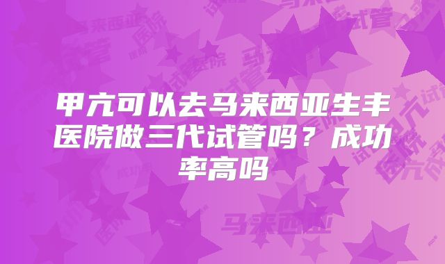 甲亢可以去马来西亚生丰医院做三代试管吗？成功率高吗