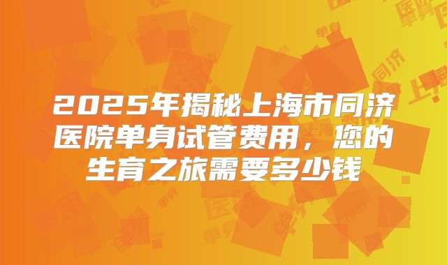 2025年揭秘上海市同济医院单身试管费用，您的生育之旅需要多少钱