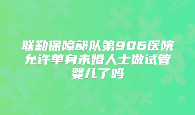 联勤保障部队第906医院允许单身未婚人士做试管婴儿了吗