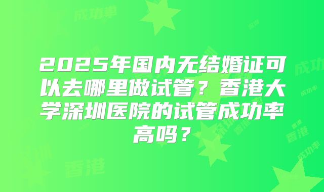 2025年国内无结婚证可以去哪里做试管?香港大学深圳医院的试管成功率高吗?