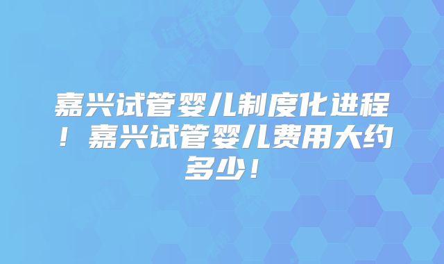 嘉兴试管婴儿制度化进程！嘉兴试管婴儿费用大约多少！